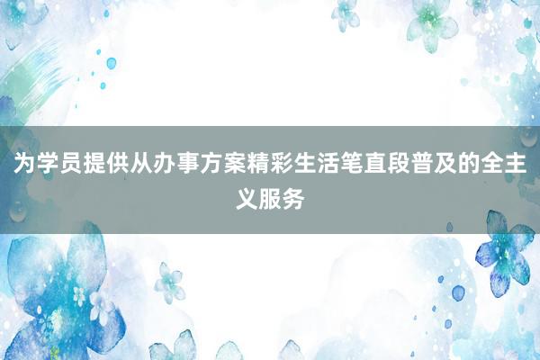 为学员提供从办事方案精彩生活笔直段普及的全主义服务